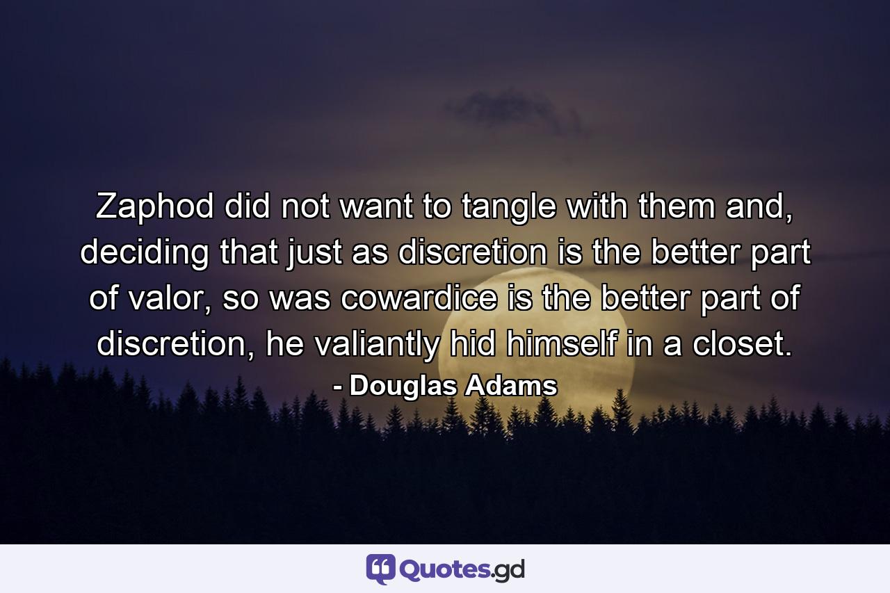 Zaphod did not want to tangle with them and, deciding that just as discretion is the better part of valor, so was cowardice is the better part of discretion, he valiantly hid himself in a closet. - Quote by Douglas Adams