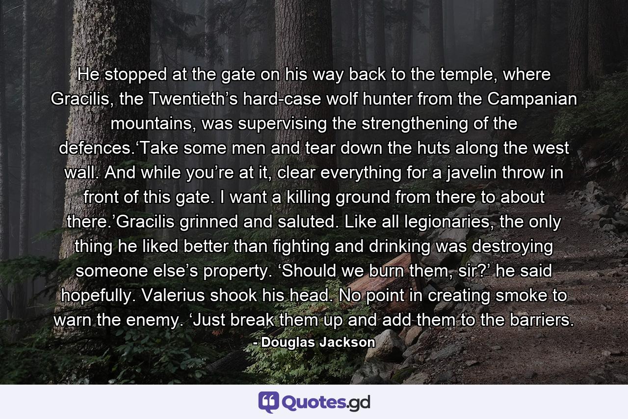 He stopped at the gate on his way back to the temple, where Gracilis, the Twentieth’s hard-case wolf hunter from the Campanian mountains, was supervising the strengthening of the defences.‘Take some men and tear down the huts along the west wall. And while you’re at it, clear everything for a javelin throw in front of this gate. I want a killing ground from there to about there.’Gracilis grinned and saluted. Like all legionaries, the only thing he liked better than fighting and drinking was destroying someone else’s property. ‘Should we burn them, sir?’ he said hopefully. Valerius shook his head. No point in creating smoke to warn the enemy. ‘Just break them up and add them to the barriers. - Quote by Douglas Jackson