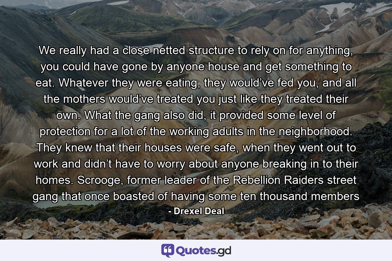 We really had a close netted structure to rely on for anything, you could have gone by anyone house and get something to eat. Whatever they were eating, they would’ve fed you, and all the mothers would’ve treated you just like they treated their own. What the gang also did, it provided some level of protection for a lot of the working adults in the neighborhood. They knew that their houses were safe, when they went out to work and didn’t have to worry about anyone breaking in to their homes. Scrooge, former leader of the Rebellion Raiders street gang that once boasted of having some ten thousand members - Quote by Drexel Deal