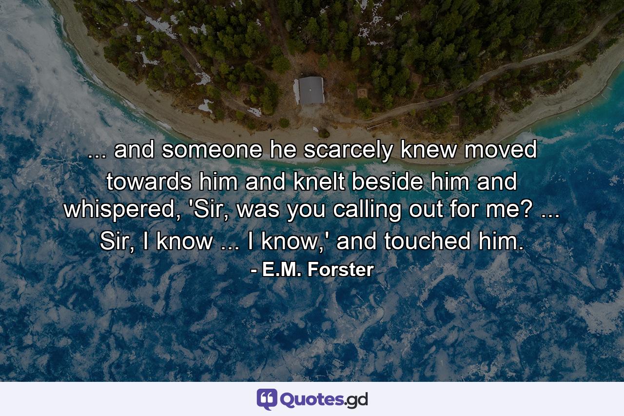 ... and someone he scarcely knew moved towards him and knelt beside him and whispered, 'Sir, was you calling out for me? ... Sir, I know ... I know,' and touched him. - Quote by E.M. Forster