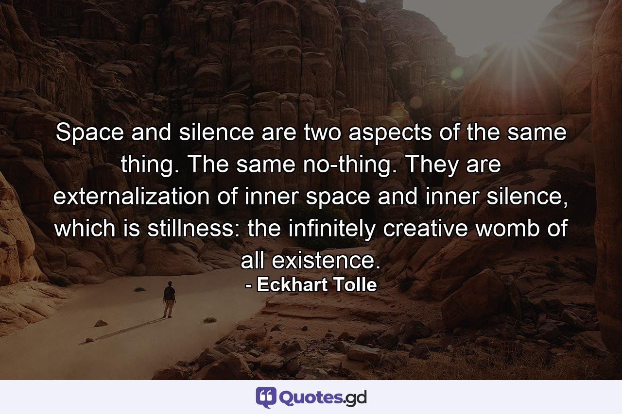 Space and silence are two aspects of the same thing. The same no-thing. They are externalization of inner space and inner silence, which is stillness: the infinitely creative womb of all existence. - Quote by Eckhart Tolle