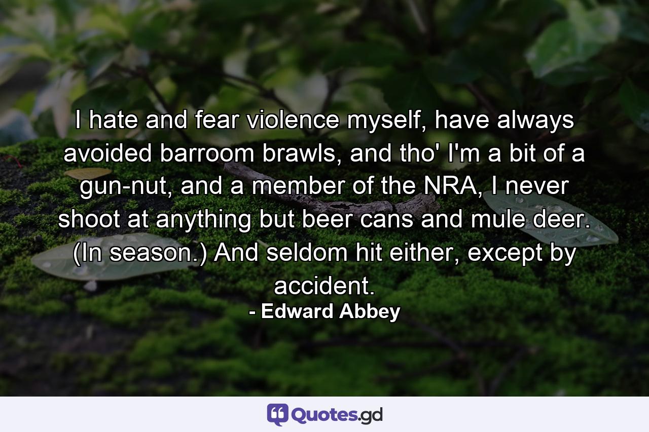 I hate and fear violence myself, have always avoided barroom brawls, and tho' I'm a bit of a gun-nut, and a member of the NRA, I never shoot at anything but beer cans and mule deer. (In season.) And seldom hit either, except by accident. - Quote by Edward Abbey