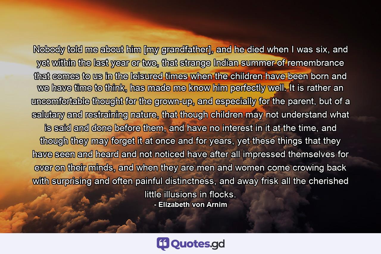 Nobody told me about him [my grandfather], and he died when I was six, and yet within the last year or two, that strange Indian summer of remembrance that comes to us in the leisured times when the children have been born and we have time to think, has made me know him perfectly well. It is rather an uncomfortable thought for the grown-up, and especially for the parent, but of a salutary and restraining nature, that though children may not understand what is said and done before them, and have no interest in it at the time, and though they may forget it at once and for years, yet these things that they have seen and heard and not noticed have after all impressed themselves for ever on their minds, and when they are men and women come crowing back with surprising and often painful distinctness, and away frisk all the cherished little illusions in flocks. - Quote by Elizabeth von Arnim