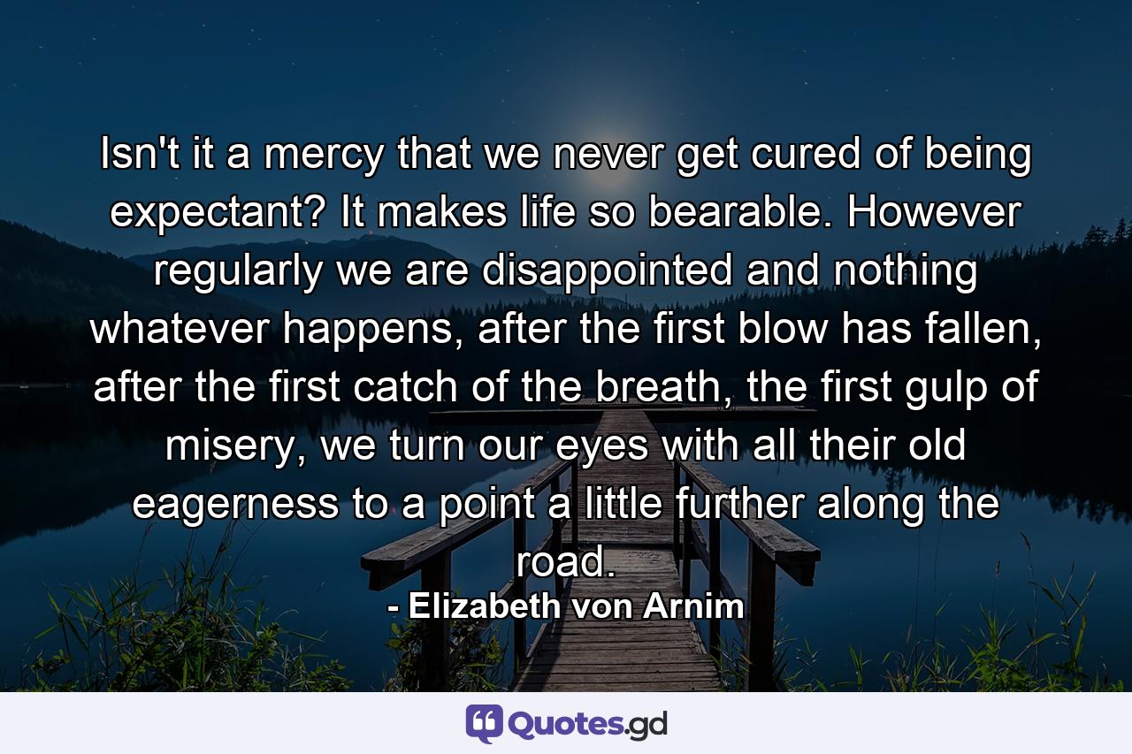 Isn't it a mercy that we never get cured of being expectant? It makes life so bearable. However regularly we are disappointed and nothing whatever happens, after the first blow has fallen, after the first catch of the breath, the first gulp of misery, we turn our eyes with all their old eagerness to a point a little further along the road. - Quote by Elizabeth von Arnim