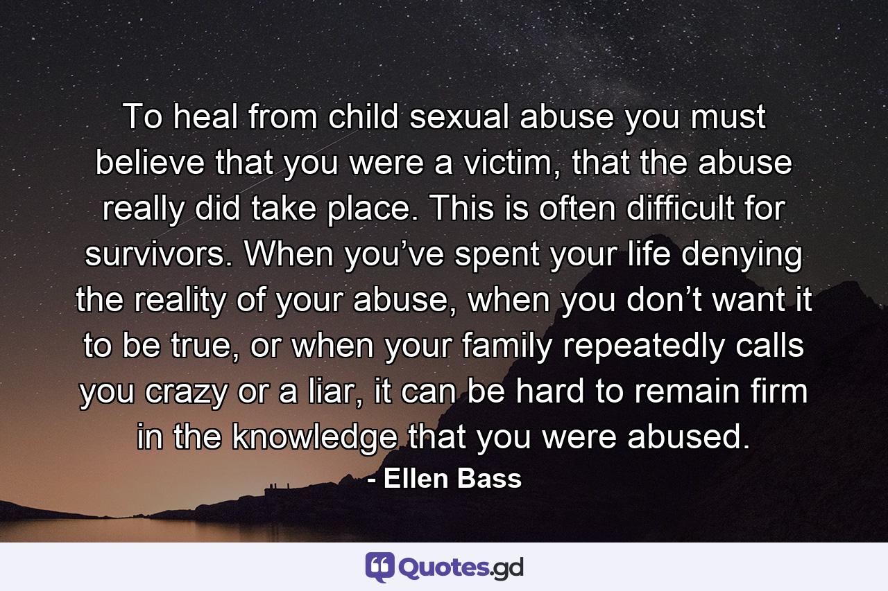 To heal from child sexual abuse you must believe that you were a victim, that the abuse really did take place. This is often difficult for survivors. When you’ve spent your life denying the reality of your abuse, when you don’t want it to be true, or when your family repeatedly calls you crazy or a liar, it can be hard to remain firm in the knowledge that you were abused. - Quote by Ellen Bass