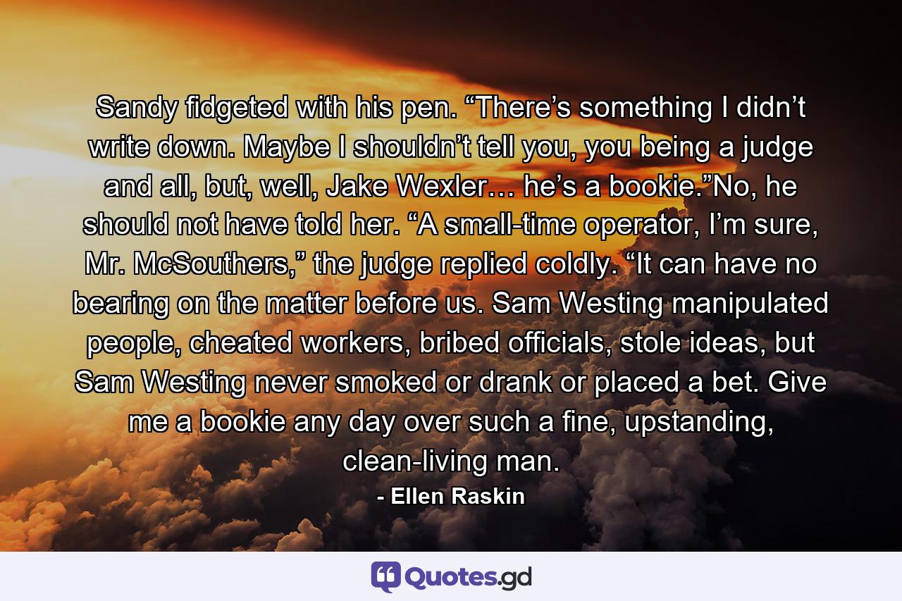 Sandy fidgeted with his pen. “There’s something I didn’t write down. Maybe I shouldn’t tell you, you being a judge and all, but, well, Jake Wexler… he’s a bookie.”No, he should not have told her. “A small-time operator, I’m sure, Mr. McSouthers,” the judge replied coldly. “It can have no bearing on the matter before us. Sam Westing manipulated people, cheated workers, bribed officials, stole ideas, but Sam Westing never smoked or drank or placed a bet. Give me a bookie any day over such a fine, upstanding, clean-living man. - Quote by Ellen Raskin