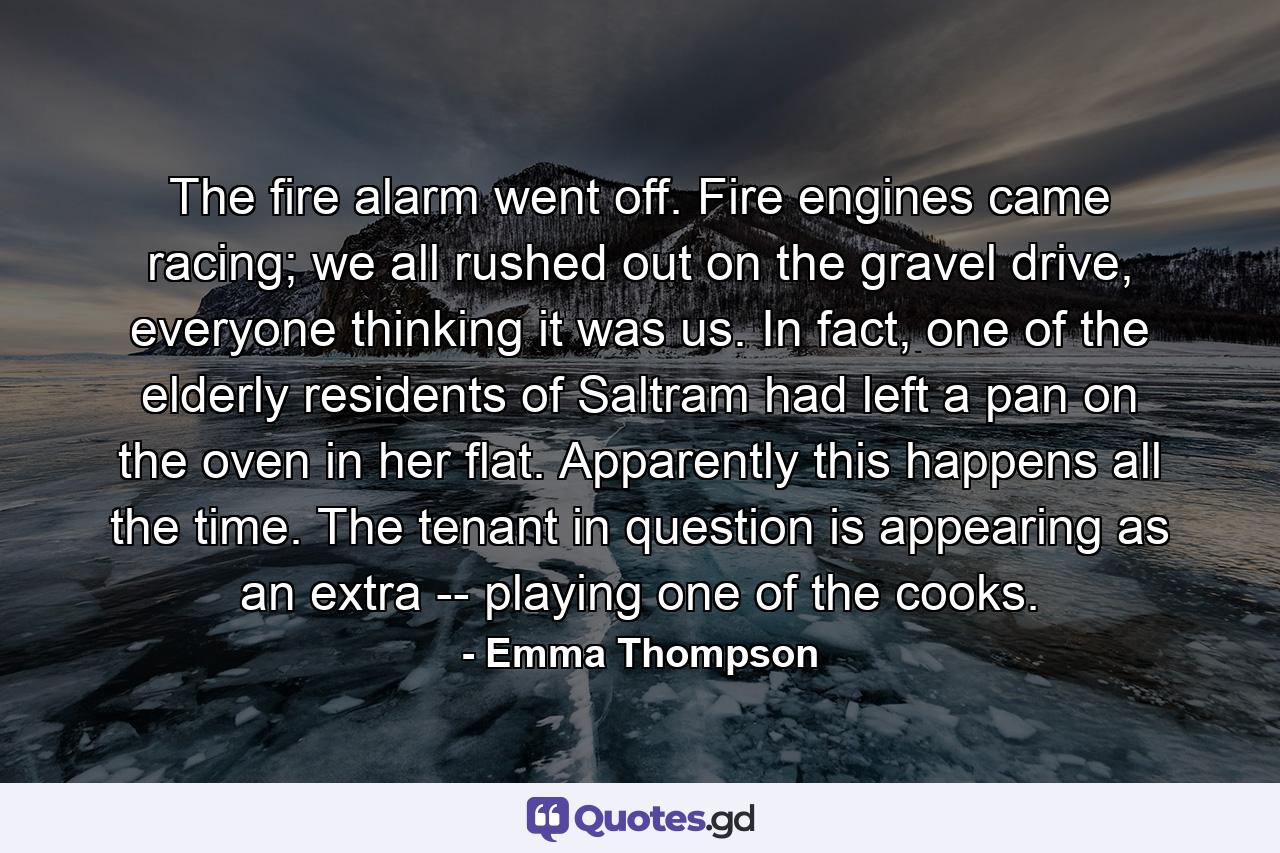 The fire alarm went off. Fire engines came racing; we all rushed out on the gravel drive, everyone thinking it was us. In fact, one of the elderly residents of Saltram had left a pan on the oven in her flat. Apparently this happens all the time. The tenant in question is appearing as an extra -- playing one of the cooks. - Quote by Emma Thompson