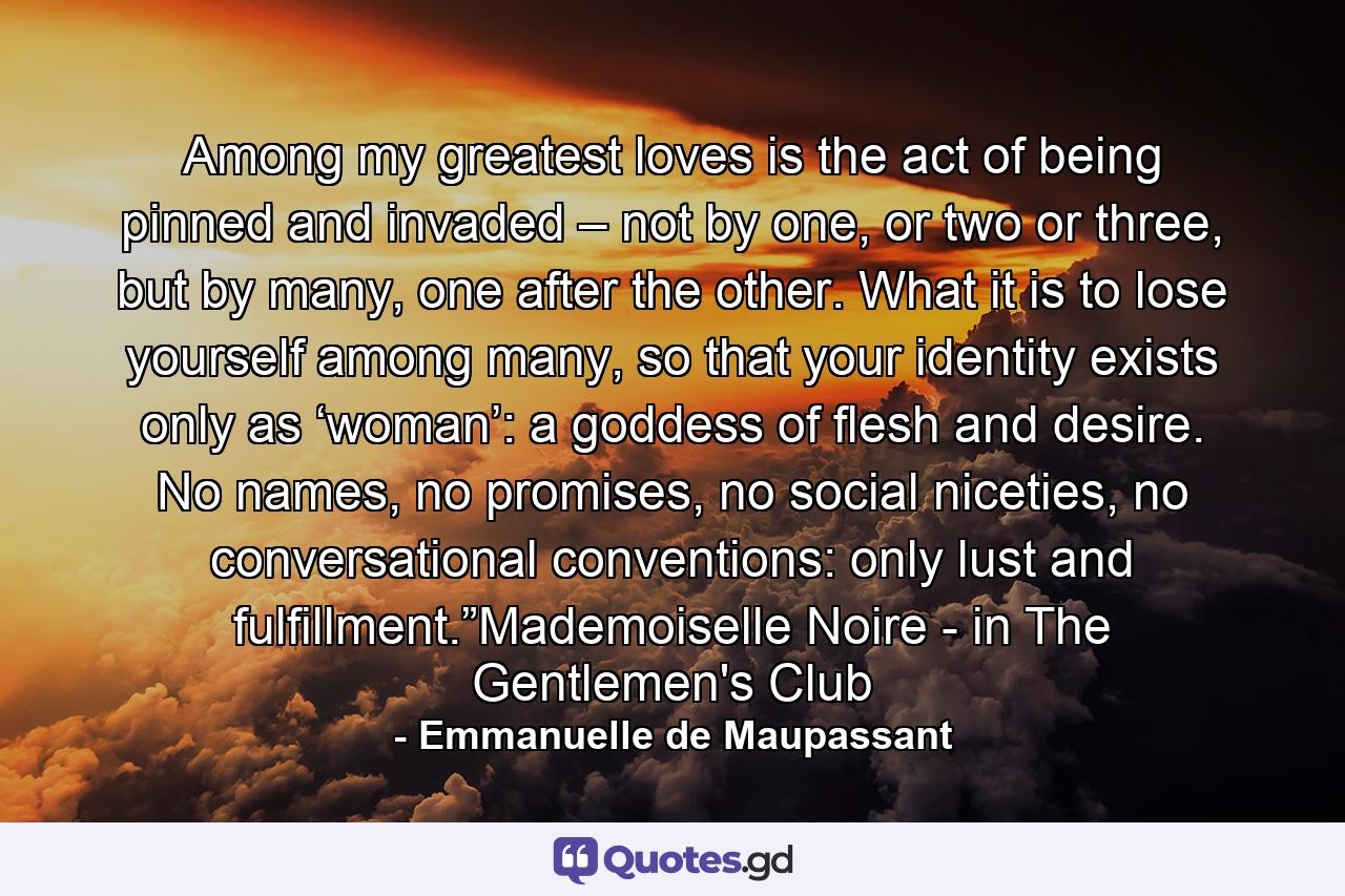 Among my greatest loves is the act of being pinned and invaded – not by one, or two or three, but by many, one after the other. What it is to lose yourself among many, so that your identity exists only as ‘woman’: a goddess of flesh and desire. No names, no promises, no social niceties, no conversational conventions: only lust and fulfillment.”Mademoiselle Noire - in The Gentlemen's Club - Quote by Emmanuelle de Maupassant