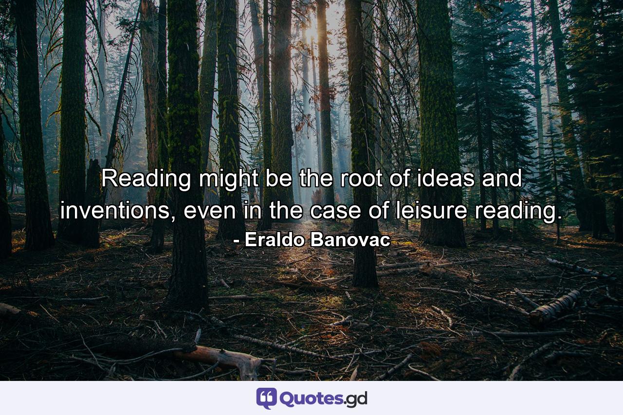 Reading might be the root of ideas and inventions, even in the case of leisure reading. - Quote by Eraldo Banovac