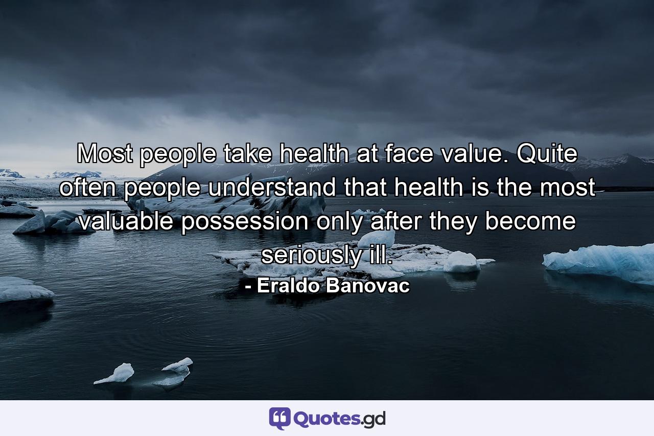 Most people take health at face value. Quite often people understand that health is the most valuable possession only after they become seriously ill. - Quote by Eraldo Banovac