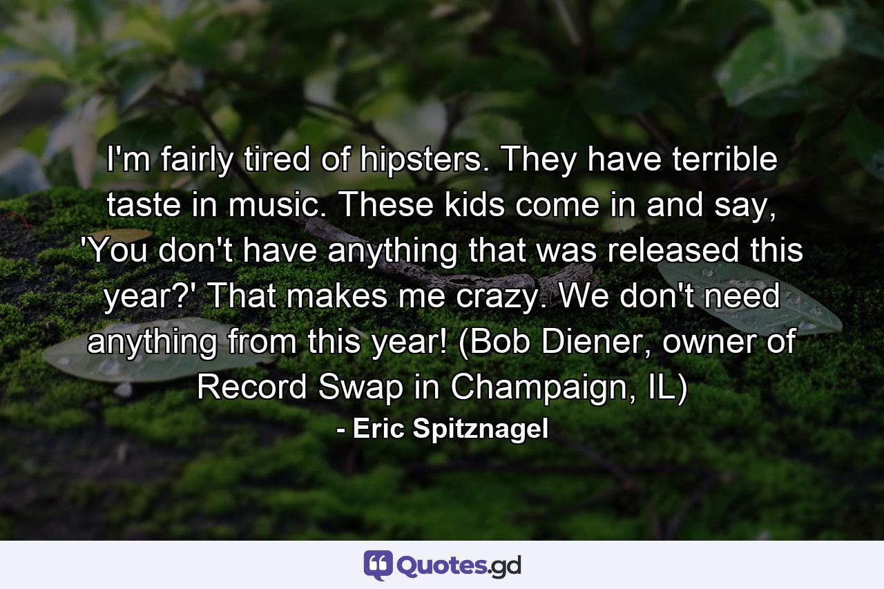 I'm fairly tired of hipsters. They have terrible taste in music. These kids come in and say, 'You don't have anything that was released this year?' That makes me crazy. We don't need anything from this year! (Bob Diener, owner of Record Swap in Champaign, IL) - Quote by Eric Spitznagel