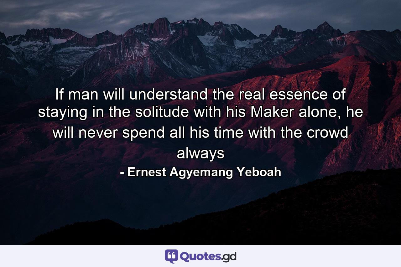 If man will understand the real essence of staying in the solitude with his Maker alone, he will never spend all his time with the crowd always - Quote by Ernest Agyemang Yeboah