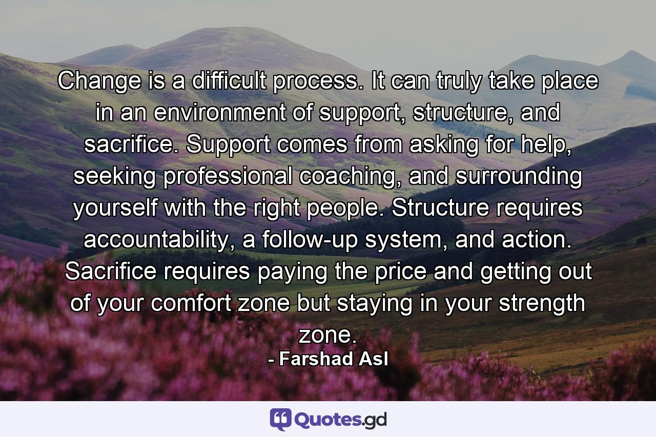 Change is a difficult process. It can truly take place in an environment of support, structure, and sacrifice. Support comes from asking for help, seeking professional coaching, and surrounding yourself with the right people. Structure requires accountability, a follow-up system, and action. Sacrifice requires paying the price and getting out of your comfort zone but staying in your strength zone. - Quote by Farshad Asl