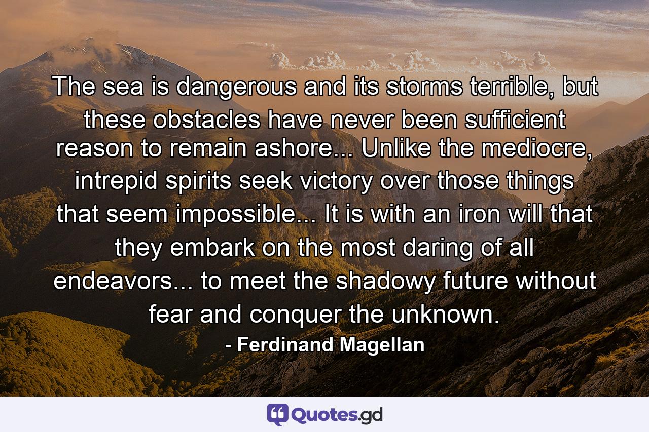 The sea is dangerous and its storms terrible, but these obstacles have never been sufficient reason to remain ashore... Unlike the mediocre, intrepid spirits seek victory over those things that seem impossible... It is with an iron will that they embark on the most daring of all endeavors... to meet the shadowy future without fear and conquer the unknown. - Quote by Ferdinand Magellan