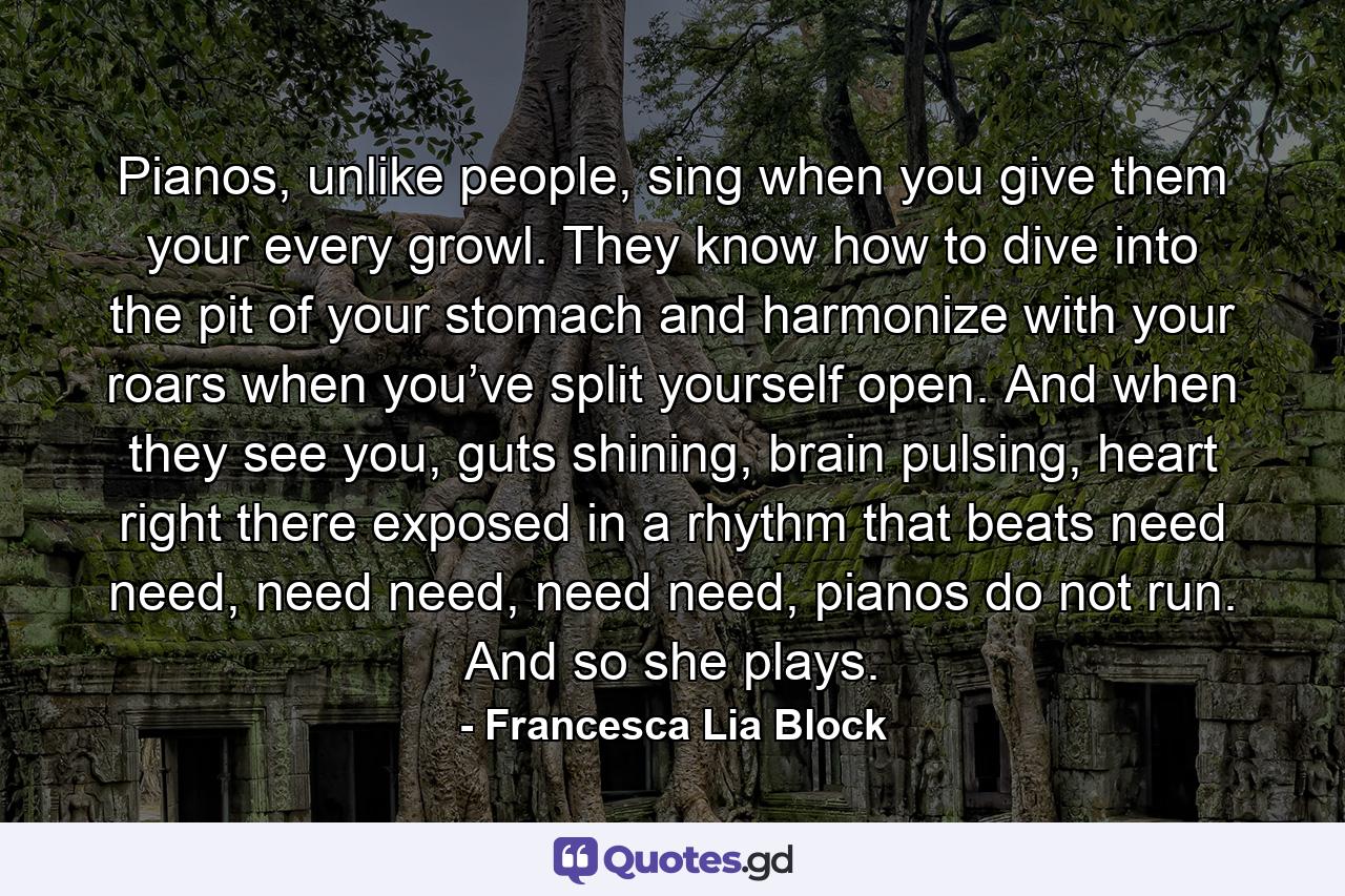 Pianos, unlike people, sing when you give them your every growl. They know how to dive into the pit of your stomach and harmonize with your roars when you’ve split yourself open. And when they see you, guts shining, brain pulsing, heart right there exposed in a rhythm that beats need need, need need, need need, pianos do not run. And so she plays. - Quote by Francesca Lia Block