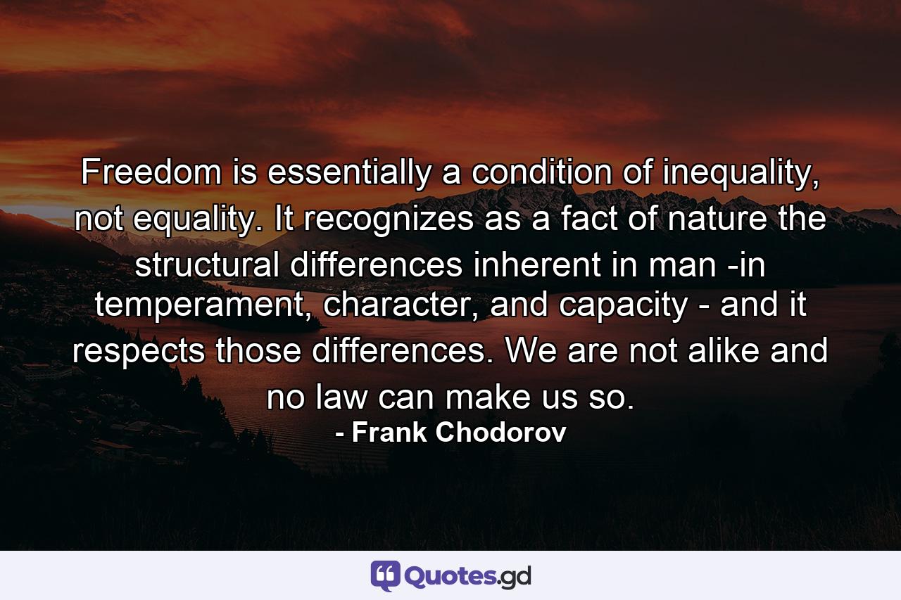 Freedom is essentially a condition of inequality, not equality. It recognizes as a fact of nature the structural differences inherent in man -in temperament, character, and capacity - and it respects those differences. We are not alike and no law can make us so. - Quote by Frank Chodorov