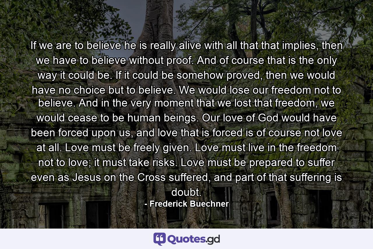 If we are to believe he is really alive with all that that implies, then we have to believe without proof. And of course that is the only way it could be. If it could be somehow proved, then we would have no choice but to believe. We would lose our freedom not to believe. And in the very moment that we lost that freedom, we would cease to be human beings. Our love of God would have been forced upon us, and love that is forced is of course not love at all. Love must be freely given. Love must live in the freedom not to love; it must take risks. Love must be prepared to suffer even as Jesus on the Cross suffered, and part of that suffering is doubt. - Quote by Frederick Buechner