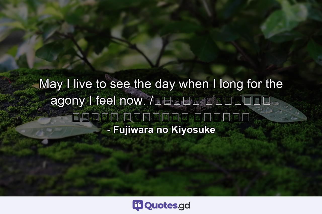 May I live to see the day when I long for the agony I feel now. /ながらへば またこのごろや しのばれむ 憂しと見し世ぞ いまは恋しき - Quote by Fujiwara no Kiyosuke