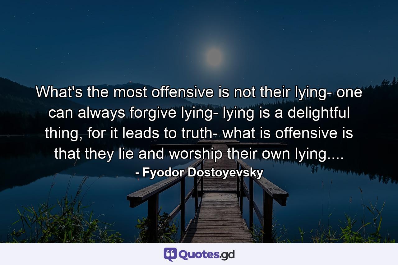 What's the most offensive is not their lying- one can always forgive lying- lying is a delightful thing, for it leads to truth- what is offensive is that they lie and worship their own lying.... - Quote by Fyodor Dostoyevsky