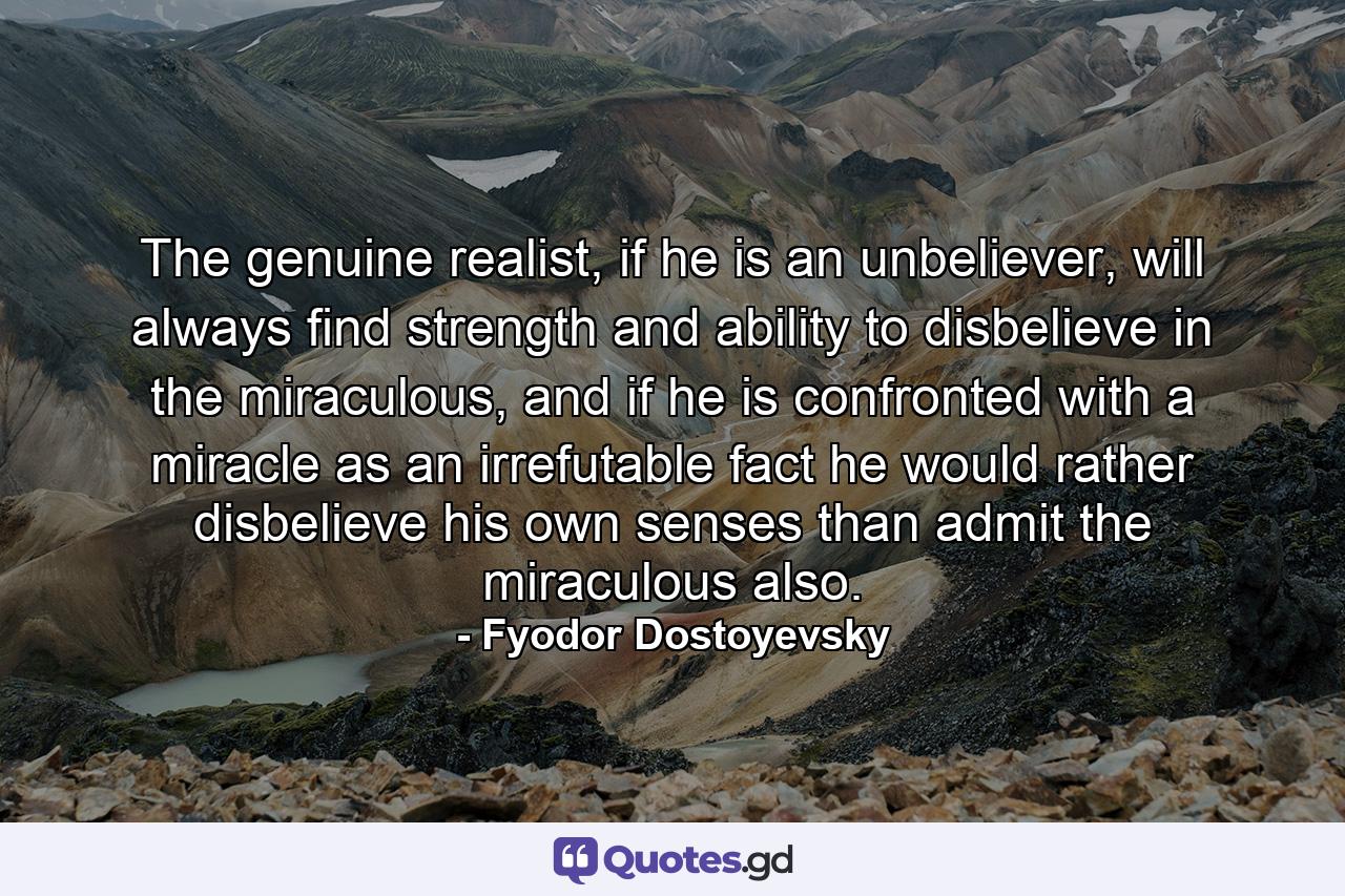 The genuine realist, if he is an unbeliever, will always find strength and ability to disbelieve in the miraculous, and if he is confronted with a miracle as an irrefutable fact he would rather disbelieve his own senses than admit the miraculous also. - Quote by Fyodor Dostoyevsky