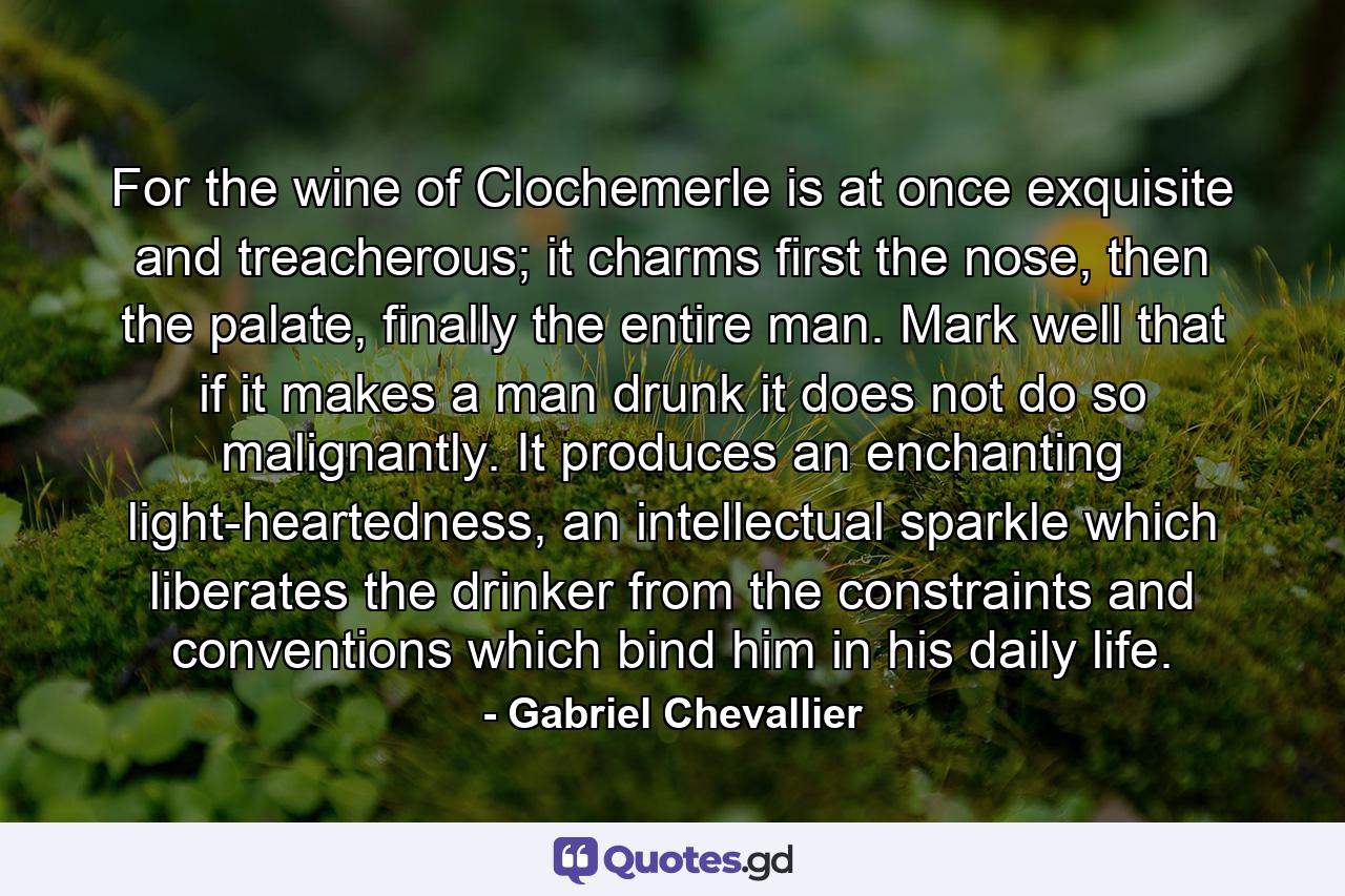 For the wine of Clochemerle is at once exquisite and treacherous; it charms first the nose, then the palate, finally the entire man. Mark well that if it makes a man drunk it does not do so malignantly. It produces an enchanting light-heartedness, an intellectual sparkle which liberates the drinker from the constraints and conventions which bind him in his daily life. - Quote by Gabriel Chevallier