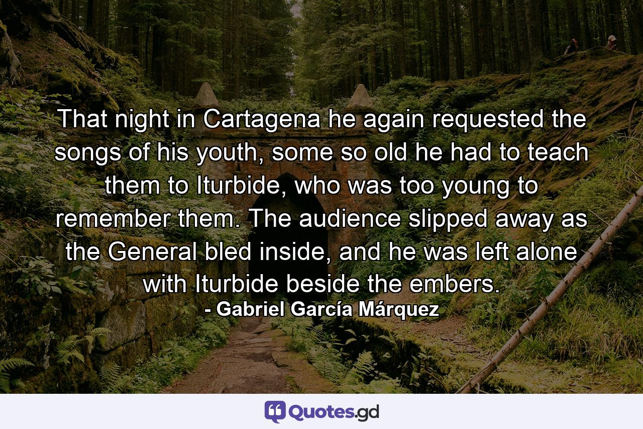 That night in Cartagena he again requested the songs of his youth, some so old he had to teach them to Iturbide, who was too young to remember them. The audience slipped away as the General bled inside, and he was left alone with Iturbide beside the embers. - Quote by Gabriel García Márquez