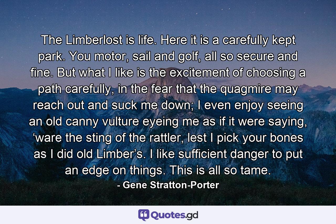 The Limberlost is life. Here it is a carefully kept park. You motor, sail and golf, all so secure and fine. But what I like is the excitement of choosing a path carefully, in the fear that the quagmire may reach out and suck me down; I even enjoy seeing an old canny vulture eyeing me as if it were saying, ‘ware the sting of the rattler, lest I pick your bones as I did old Limber’s. I like sufficient danger to put an edge on things. This is all so tame. - Quote by Gene Stratton-Porter