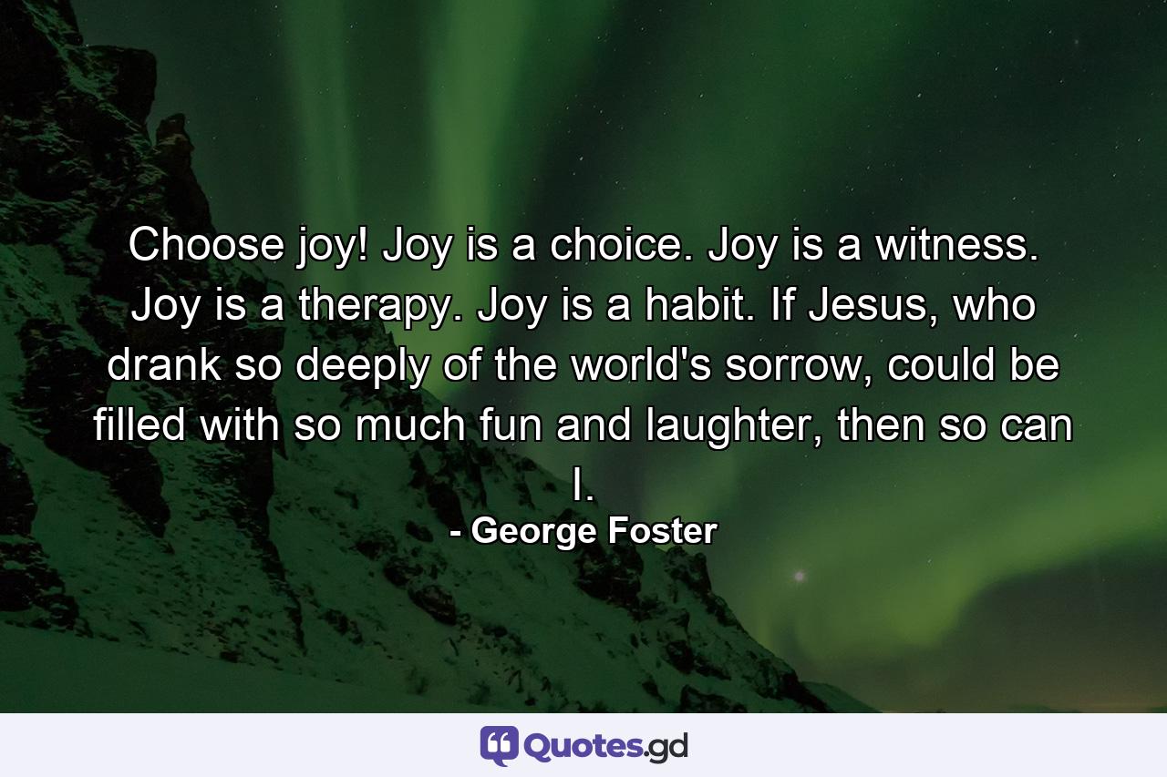 Choose joy! Joy is a choice. Joy is a witness. Joy is a therapy. Joy is a habit. If Jesus, who drank so deeply of the world's sorrow, could be filled with so much fun and laughter, then so can I. - Quote by George Foster