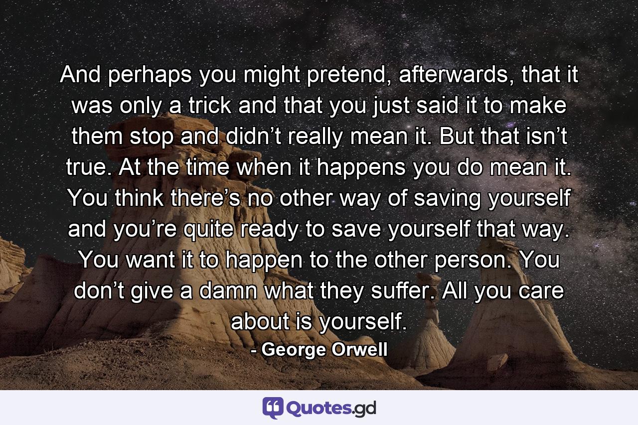 And perhaps you might pretend, afterwards, that it was only a trick and that you just said it to make them stop and didn’t really mean it. But that isn’t true. At the time when it happens you do mean it. You think there’s no other way of saving yourself and you’re quite ready to save yourself that way. You want it to happen to the other person. You don’t give a damn what they suffer. All you care about is yourself. - Quote by George Orwell