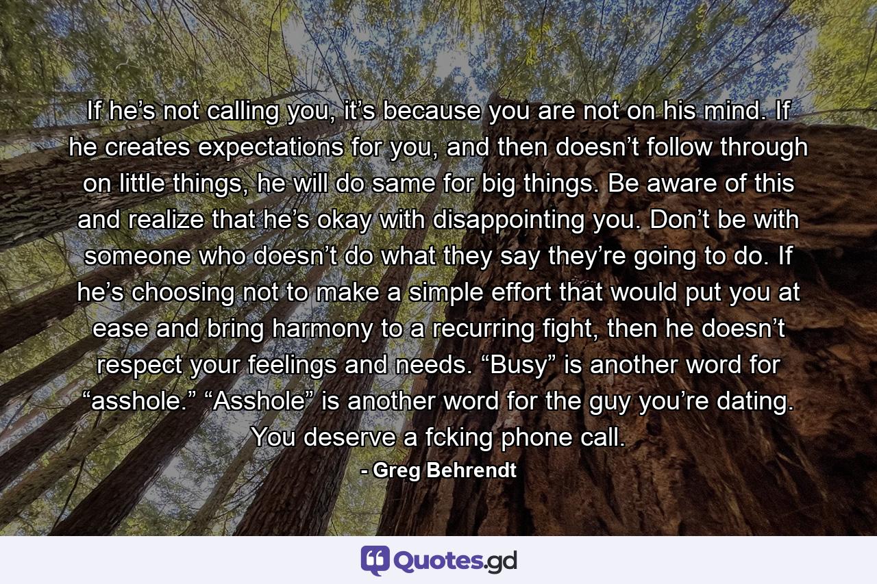 If he’s not calling you, it’s because you are not on his mind. If he creates expectations for you, and then doesn’t follow through on little things, he will do same for big things. Be aware of this and realize that he’s okay with disappointing you. Don’t be with someone who doesn’t do what they say they’re going to do. If he’s choosing not to make a simple effort that would put you at ease and bring harmony to a recurring fight, then he doesn’t respect your feelings and needs. “Busy” is another word for “asshole.” “Asshole” is another word for the guy you’re dating. You deserve a fcking phone call. - Quote by Greg Behrendt