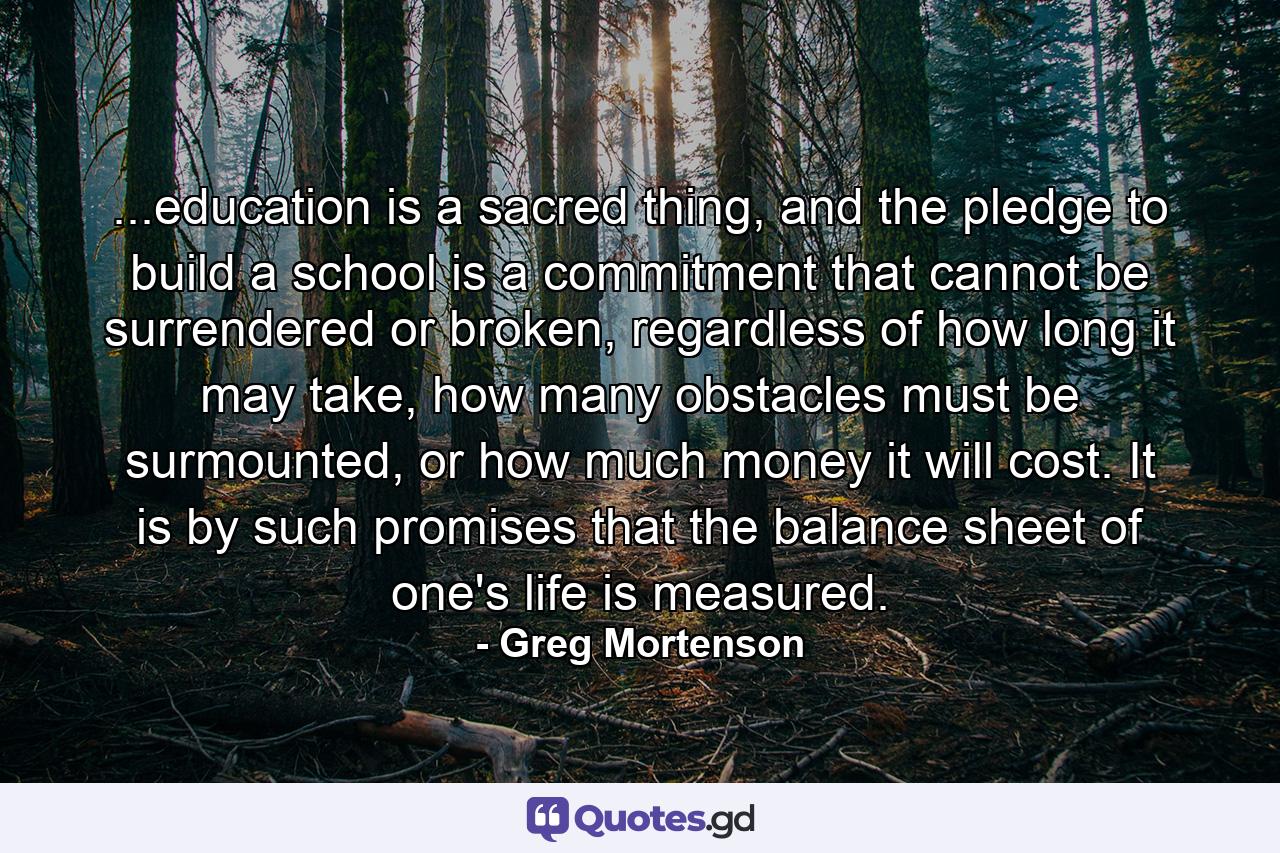 ...education is a sacred thing, and the pledge to build a school is a commitment that cannot be surrendered or broken, regardless of how long it may take, how many obstacles must be surmounted, or how much money it will cost. It is by such promises that the balance sheet of one's life is measured. - Quote by Greg Mortenson