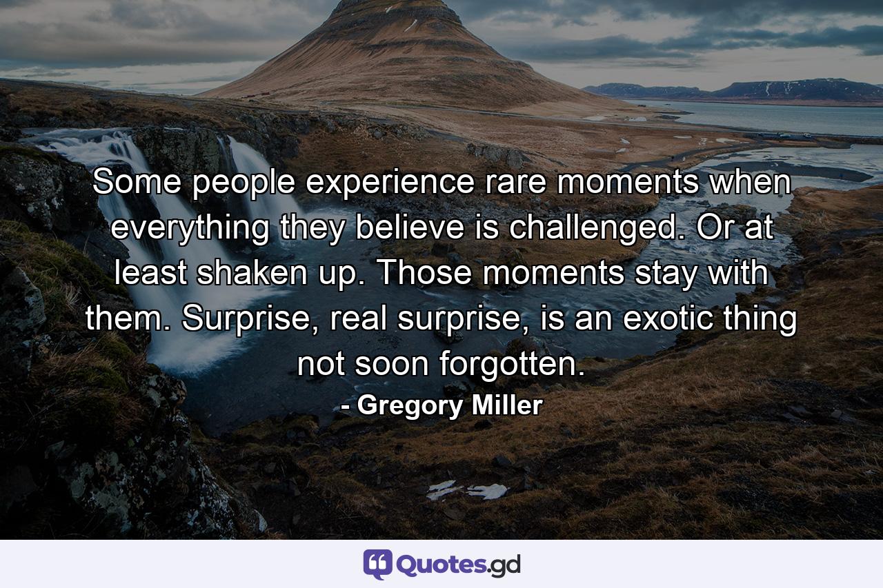 Some people experience rare moments when everything they believe is challenged. Or at least shaken up. Those moments stay with them. Surprise, real surprise, is an exotic thing not soon forgotten. - Quote by Gregory Miller