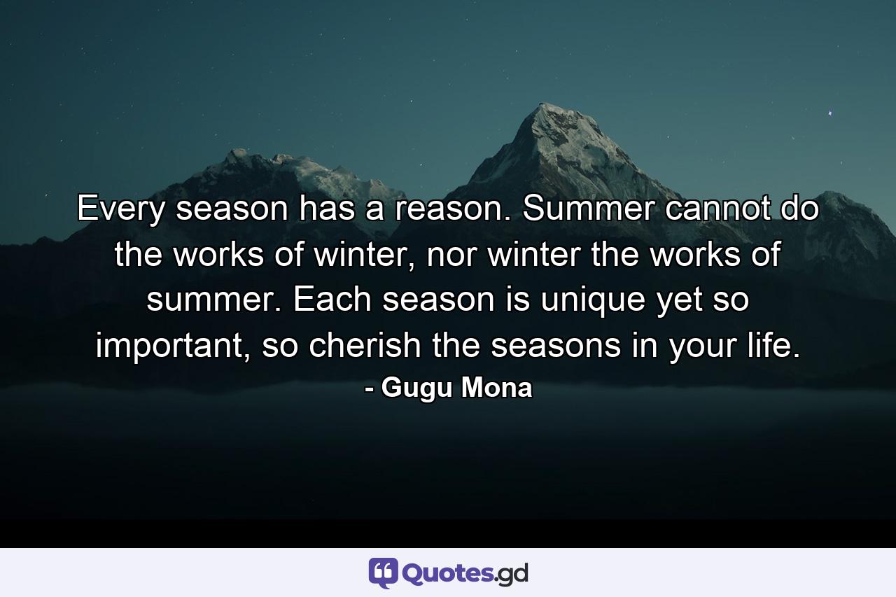 Every season has a reason. Summer cannot do the works of winter, nor winter the works of summer. Each season is unique yet so important, so cherish the seasons in your life. - Quote by Gugu Mona