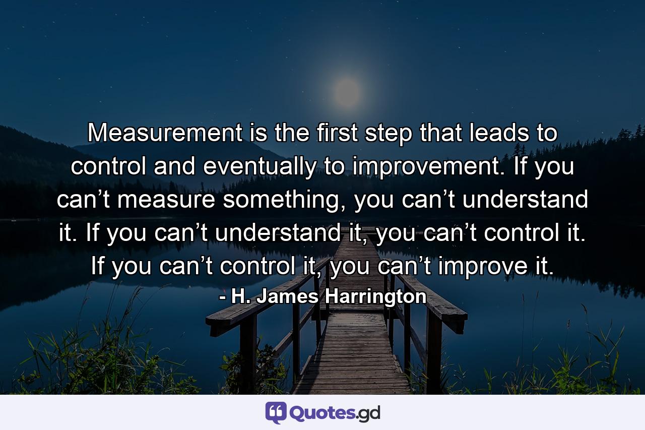 Measurement is the first step that leads to control and eventually to improvement. If you can’t measure something, you can’t understand it. If you can’t understand it, you can’t control it. If you can’t control it, you can’t improve it. - Quote by H. James Harrington