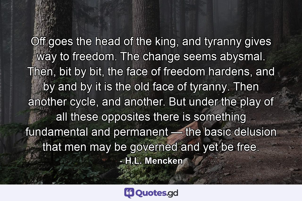 Off goes the head of the king, and tyranny gives way to freedom. The change seems abysmal. Then, bit by bit, the face of freedom hardens, and by and by it is the old face of tyranny. Then another cycle, and another. But under the play of all these opposites there is something fundamental and permanent — the basic delusion that men may be governed and yet be free. - Quote by H.L. Mencken