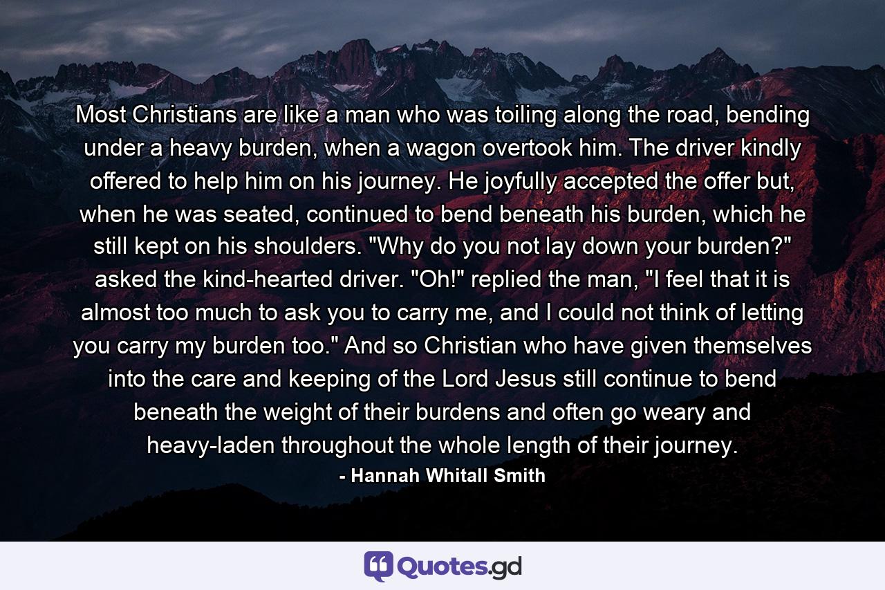 Most Christians are like a man who was toiling along the road, bending under a heavy burden, when a wagon overtook him. The driver kindly offered to help him on his journey. He joyfully accepted the offer but, when he was seated, continued to bend beneath his burden, which he still kept on his shoulders. 