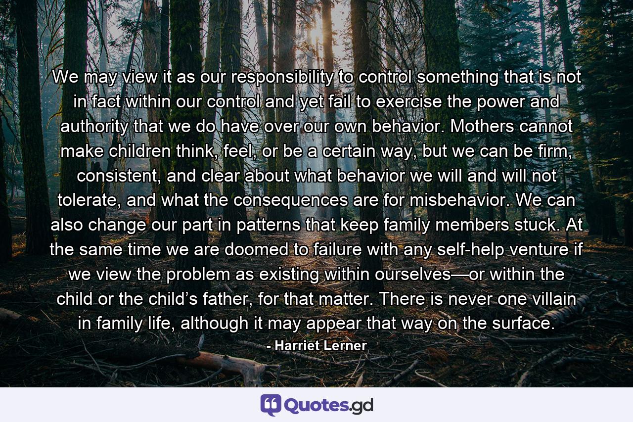 We may view it as our responsibility to control something that is not in fact within our control and yet fail to exercise the power and authority that we do have over our own behavior. Mothers cannot make children think, feel, or be a certain way, but we can be firm, consistent, and clear about what behavior we will and will not tolerate, and what the consequences are for misbehavior. We can also change our part in patterns that keep family members stuck. At the same time we are doomed to failure with any self-help venture if we view the problem as existing within ourselves—or within the child or the child’s father, for that matter. There is never one villain in family life, although it may appear that way on the surface. - Quote by Harriet Lerner