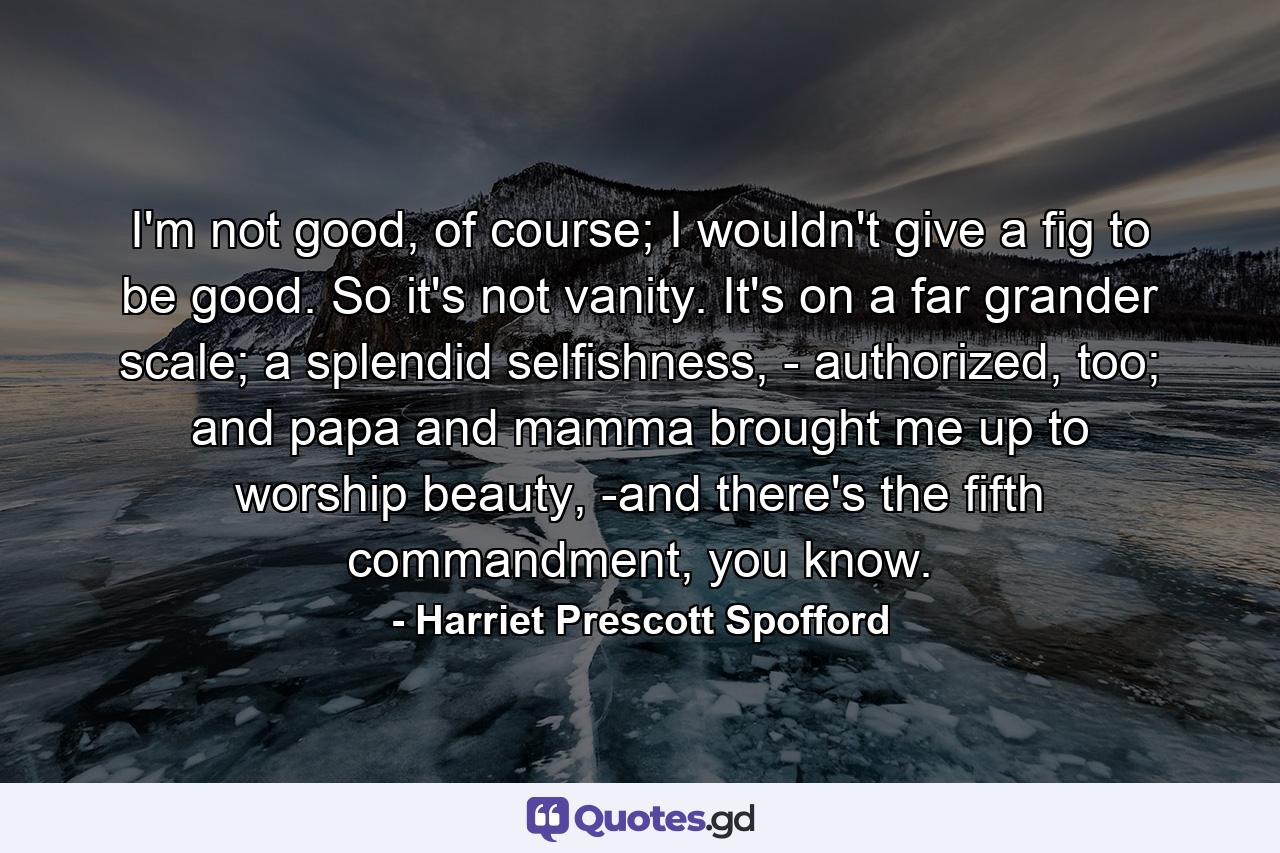 I'm not good, of course; I wouldn't give a fig to be good. So it's not vanity. It's on a far grander scale; a splendid selfishness, - authorized, too; and papa and mamma brought me up to worship beauty, -and there's the fifth commandment, you know. - Quote by Harriet Prescott Spofford