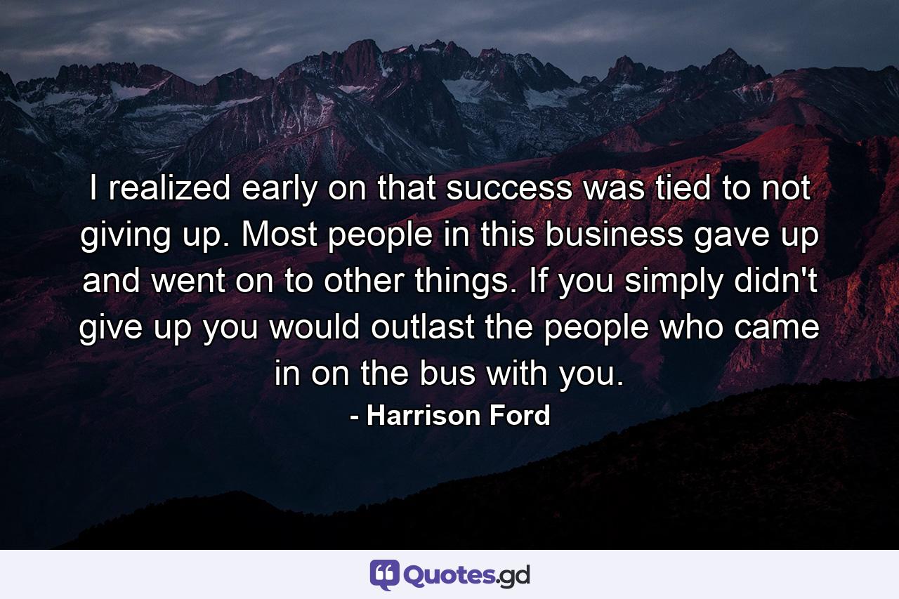 I realized early on that success was tied to not giving up. Most people in this business gave up and went on to other things. If you simply didn't give up  you would outlast the people who came in on the bus with you. - Quote by Harrison Ford