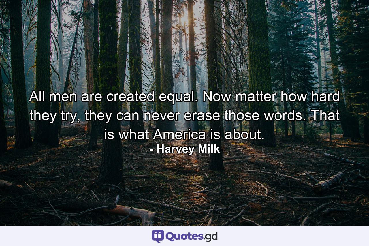 All men are created equal. Now matter how hard they try, they can never erase those words. That is what America is about. - Quote by Harvey Milk