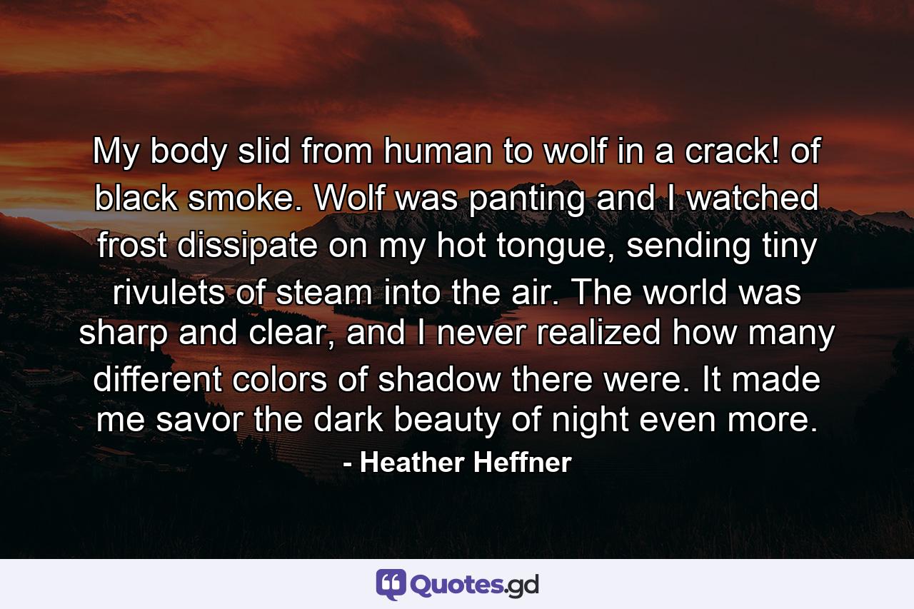 My body slid from human to wolf in a crack! of black smoke. Wolf was panting and I watched frost dissipate on my hot tongue, sending tiny rivulets of steam into the air. The world was sharp and clear, and I never realized how many different colors of shadow there were. It made me savor the dark beauty of night even more. - Quote by Heather Heffner