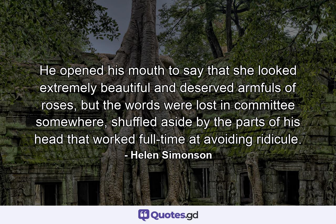 He opened his mouth to say that she looked extremely beautiful and deserved armfuls of roses, but the words were lost in committee somewhere, shuffled aside by the parts of his head that worked full-time at avoiding ridicule. - Quote by Helen Simonson