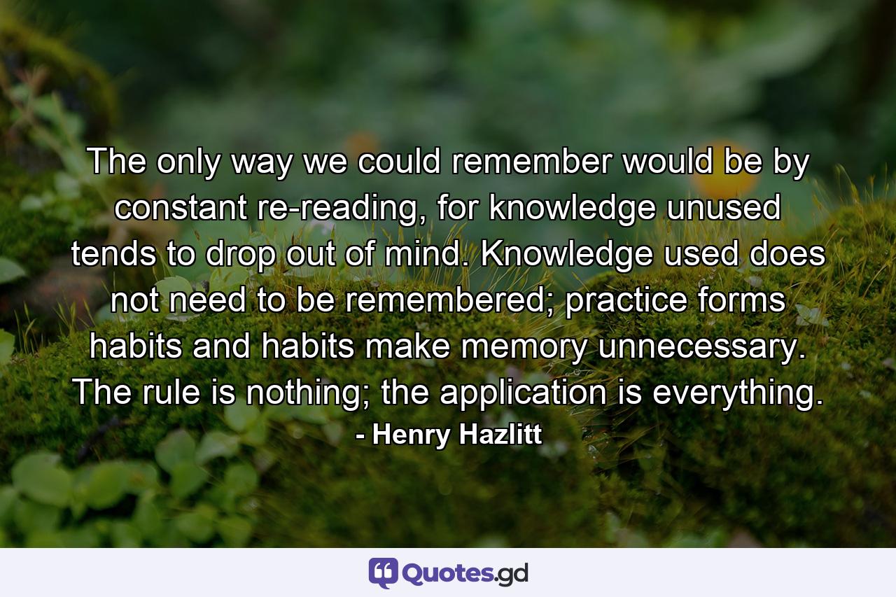 The only way we could remember would be by constant re-reading, for knowledge unused tends to drop out of mind. Knowledge used does not need to be remembered; practice forms habits and habits make memory unnecessary. The rule is nothing; the application is everything. - Quote by Henry Hazlitt