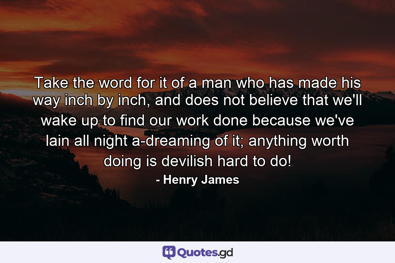 Take the word for it of a man who has made his way inch by inch, and does not believe that we'll wake up to find our work done because we've lain all night a-dreaming of it; anything worth doing is devilish hard to do! - Quote by Henry James