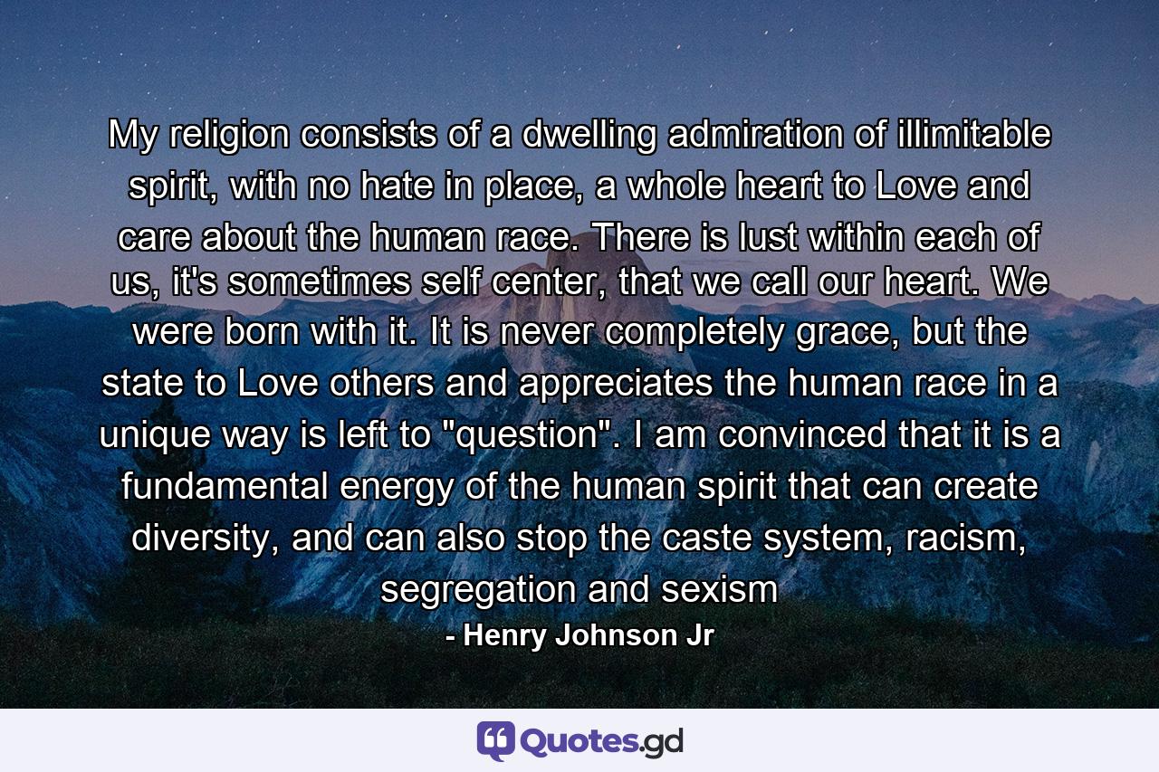 My religion consists of a dwelling admiration of illimitable spirit, with no hate in place, a whole heart to Love and care about the human race. There is lust within each of us, it's sometimes self center, that we call our heart. We were born with it. It is never completely grace, but the state to Love others and appreciates the human race in a unique way is left to 