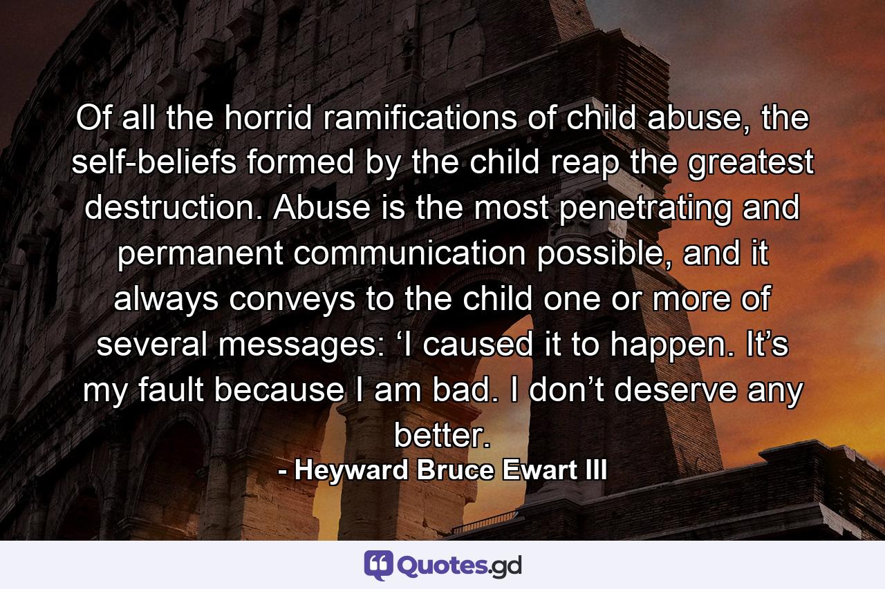 Of all the horrid ramifications of child abuse, the self-beliefs formed by the child reap the greatest destruction. Abuse is the most penetrating and permanent communication possible, and it always conveys to the child one or more of several messages: ‘I caused it to happen. It’s my fault because I am bad. I don’t deserve any better. - Quote by Heyward Bruce Ewart III