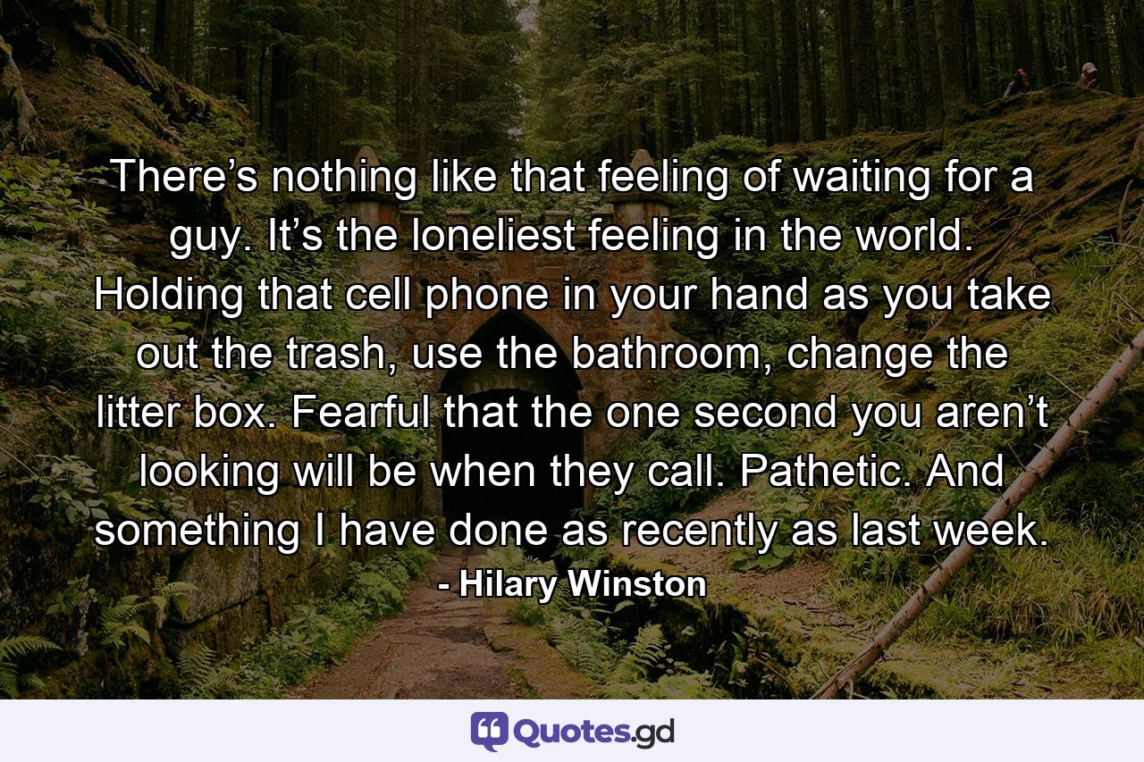 There’s nothing like that feeling of waiting for a guy. It’s the loneliest feeling in the world. Holding that cell phone in your hand as you take out the trash, use the bathroom, change the litter box. Fearful that the one second you aren’t looking will be when they call. Pathetic. And something I have done as recently as last week. - Quote by Hilary Winston