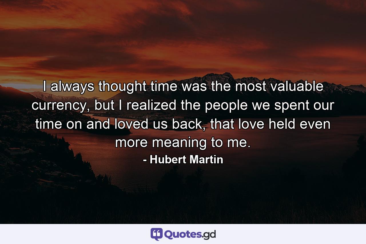 I always thought time was the most valuable currency, but I realized the people we spent our time on and loved us back, that love held even more meaning to me. - Quote by Hubert Martin