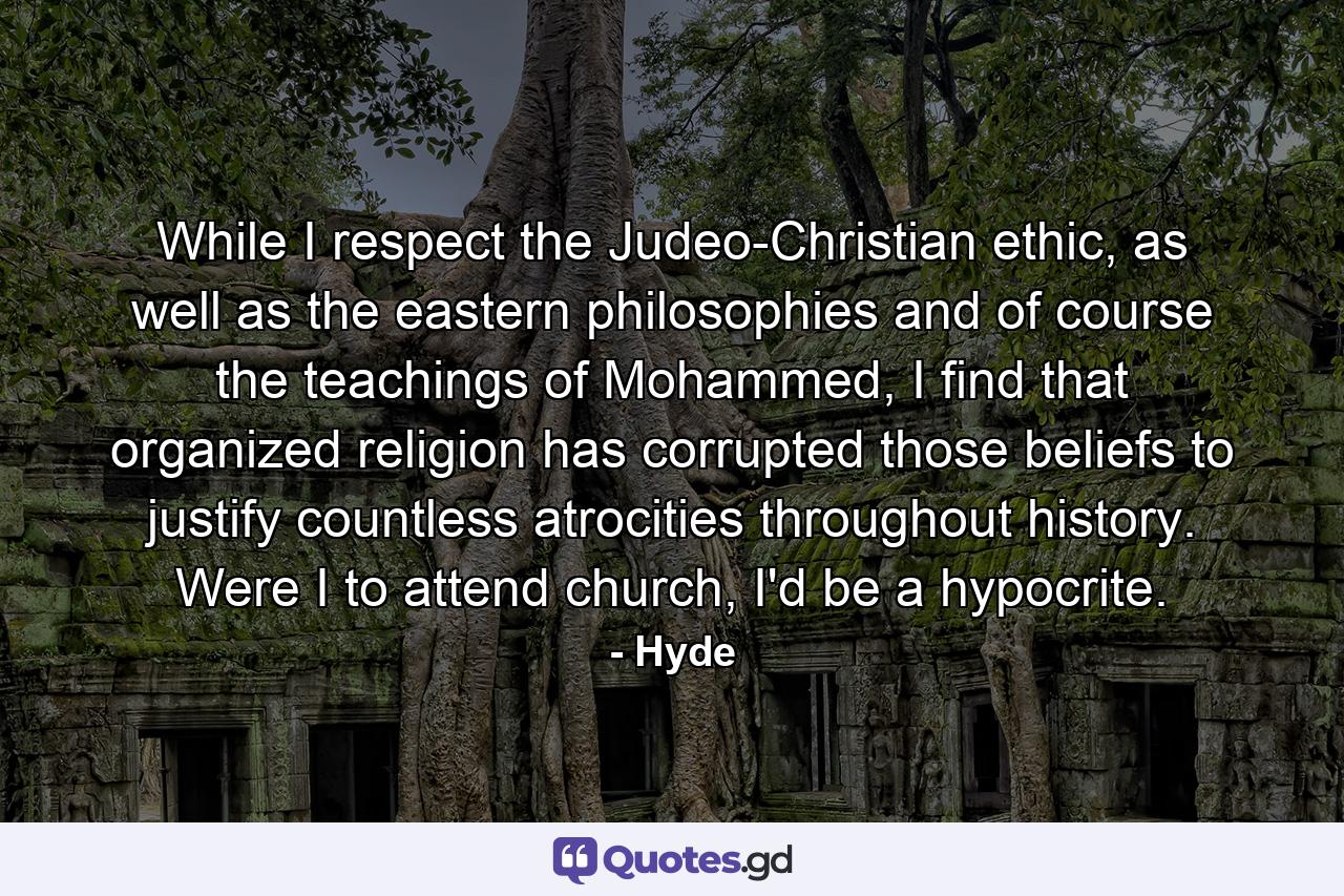 While I respect the Judeo-Christian ethic, as well as the eastern philosophies and of course the teachings of Mohammed, I find that organized religion has corrupted those beliefs to justify countless atrocities throughout history. Were I to attend church, I'd be a hypocrite. - Quote by Hyde