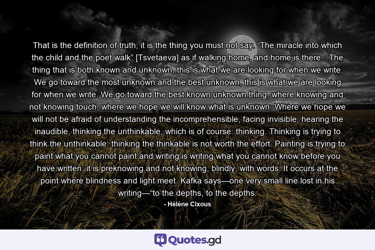 That is the definition of truth, it is the thing you must not say. “The miracle into which the child and the poet walk” [Tsvetaeva] as if walking home, and home is there…The thing that is both known and unknown, this is what we are looking for when we write. We go toward the most unknown and the best unknown, this is what we are looking for when we write. We go toward the best known unknown thing, where knowing and not knowing touch, where we hope we will know what is unknown. Where we hope we will not be afraid of understanding the incomprehensible, facing invisible, hearing the inaudible, thinking the unthinkable, which is of course: thinking. Thinking is trying to think the unthinkable: thinking the thinkable is not worth the effort. Painting is trying to paint what you cannot paint and writing is writing what you cannot know before you have written: it is preknowing and not knowing, blindly, with words. It occurs at the point where blindness and light meet. Kafka says—one very small line lost in his writing—“to the depths, to the depths. - Quote by Hélène Cixous